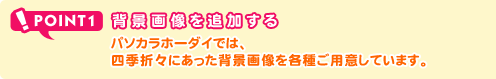 POINT1 背景画像を追加する パソカラホーダイでは、四季折々にあった背景画像を各種ご用意しています。