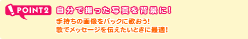 POINT2 自分で撮った写真を背景に！ 手持ちの画像をバックに歌おう！歌でメッセージを伝えたいときに最適！