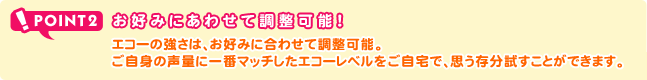 POINT2 お好みにあわせて調節可能！エコーの強さは、お好みに合わせて調整可能。ご自身の声量に一番マッチしたエコーレベルをご自宅で、思う存分試すことができます。