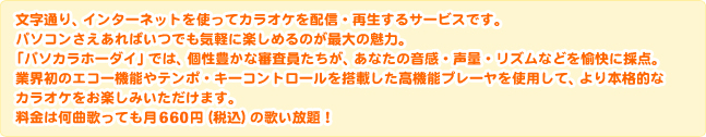 文字通り、インターネットを使ってカラオケを配信・再生するサービスです。パソコンさえあればいつでも気軽に楽しめるのが最大の魅力。 「パソカラホーダイ」では、個性豊かな審査員たちが、あなたの音感・声量・リズムなどを愉快に採点。業界初のエコー機能やテンポ・キーコントロールを搭載した高機能プレーヤを使用して、より本格的なカラオケをお楽しみいただけます。料金は何曲歌っても月660円（税込）の歌い放題！ 