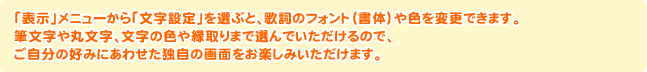 「表示」メニューから「文字設定」を選ぶと、歌詞のフォント（書体）や色を変更できます。筆文字や丸文字、文字の色や縁取りまで選んでいただけるので、ご自分の好みにあわせた独自の画面をお楽しみいただけます。